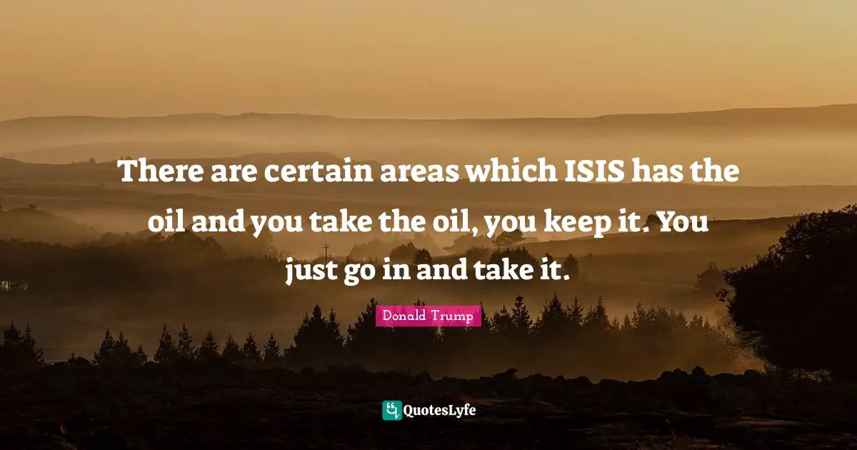 There are certain areas which ISIS has the oil and you take the oil, you keep it. You just go in and take it.