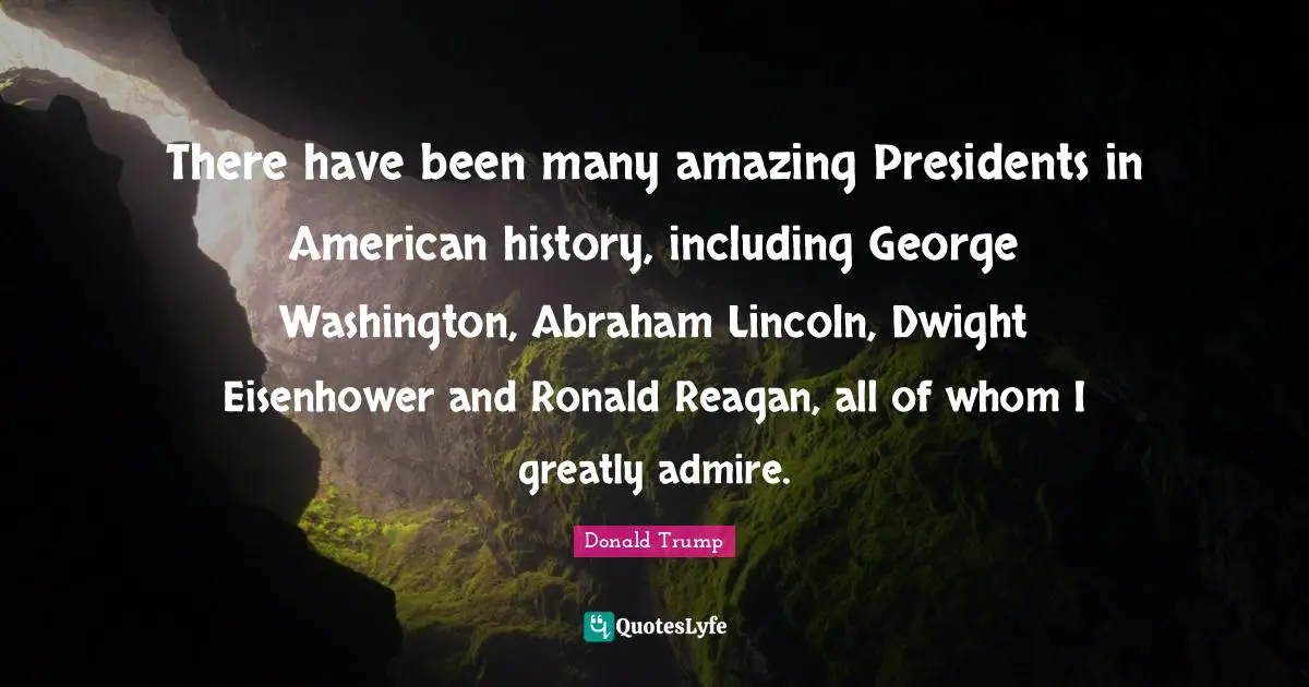There have been many amazing Presidents in American history, including George Washington, Abraham Lincoln, Dwight Eisenhower and Ronald Reagan, all of whom I greatly admire.