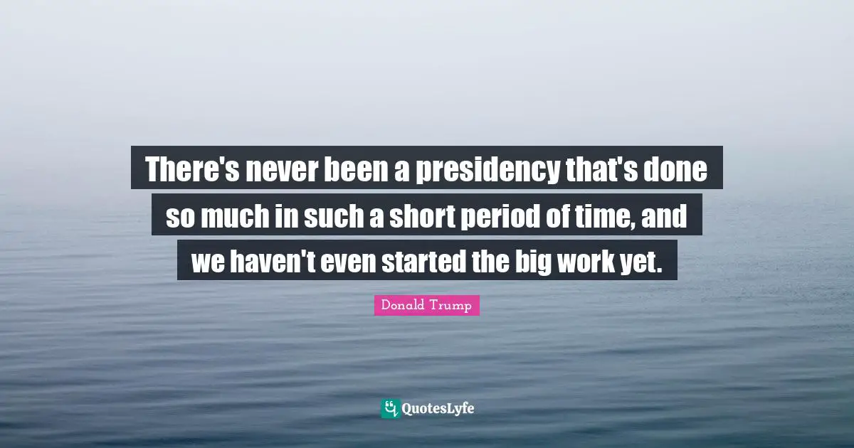 There's never been a presidency that's done so much in such a short period of time, and we haven't even started the big work yet.