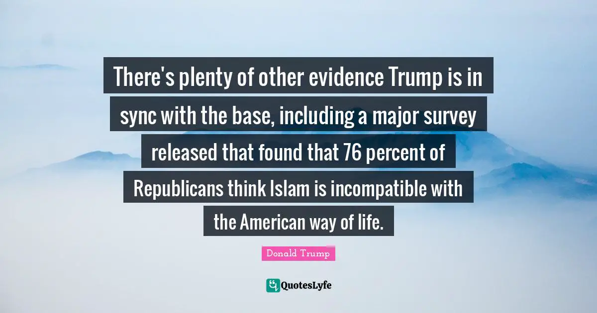 There's plenty of other evidence Trump is in sync with the base, including a major survey released that found that 76 percent of Republicans think Islam is incompatible with the American way of life.