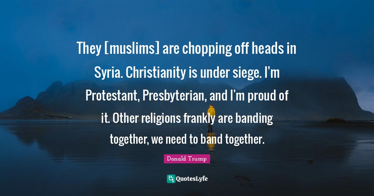 They [muslims] are chopping off heads in Syria. Christianity is under siege. I'm Protestant, Presbyterian, and I'm proud of it. Other religions frankly are banding together, we need to band together.