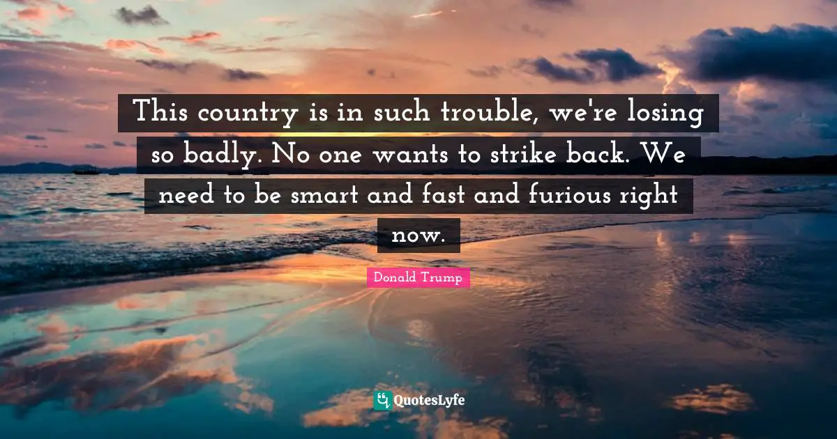 This country is in such trouble, we're losing so badly. No one wants to strike back. We need to be smart and fast and furious right now.