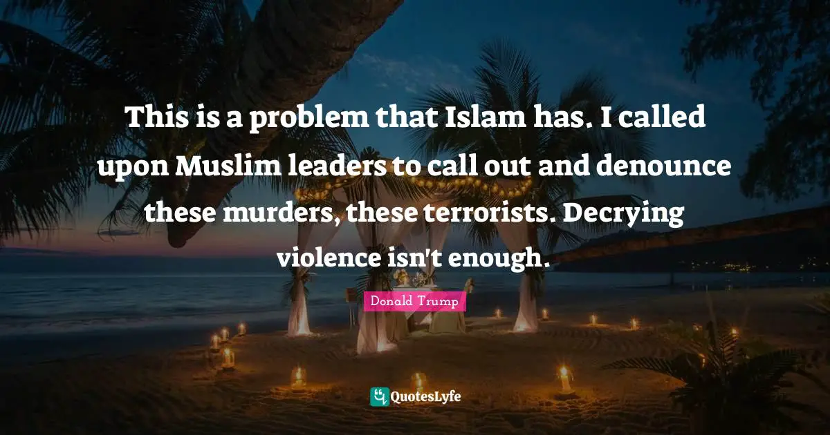 This is a problem that Islam has. I called upon Muslim leaders to call out and denounce these murders, these terrorists. Decrying violence isn't enough.