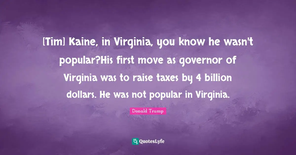 [Tim] Kaine, in Virginia, you know he wasn't popular?His first move as governor of Virginia was to raise taxes by 4 billion dollars. He was not popular in Virginia.