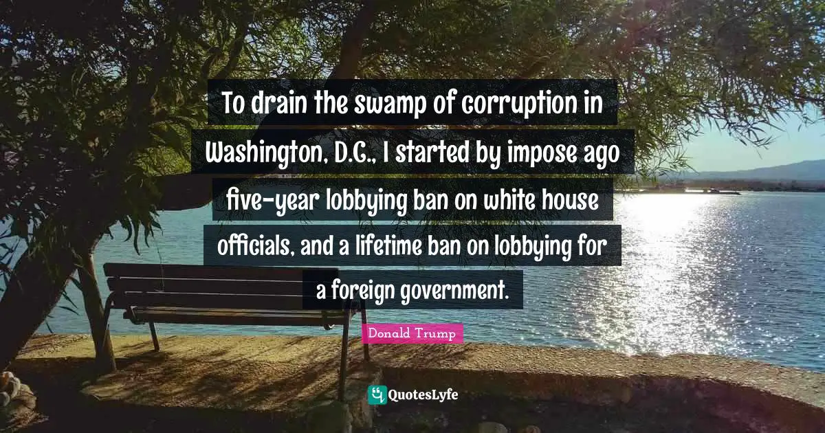To drain the swamp of corruption in Washington, D.C., I started by impose ago five-year lobbying ban on white house officials, and a lifetime ban on lobbying for a foreign government.
