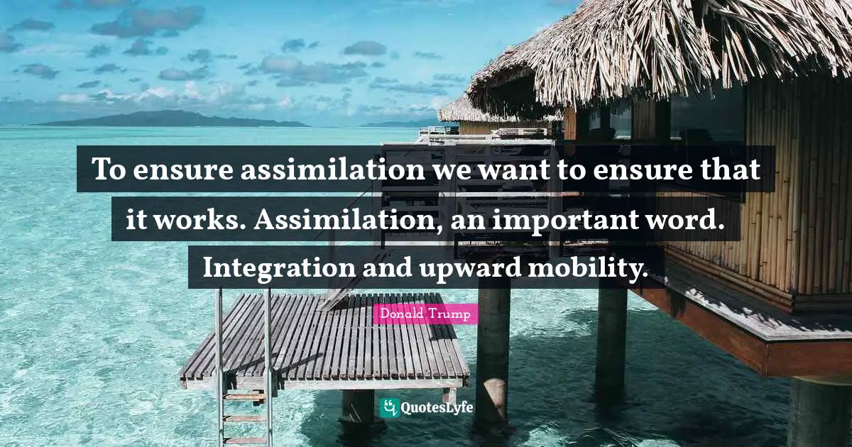 To ensure assimilation we want to ensure that it works. Assimilation, an important word. Integration and upward mobility.