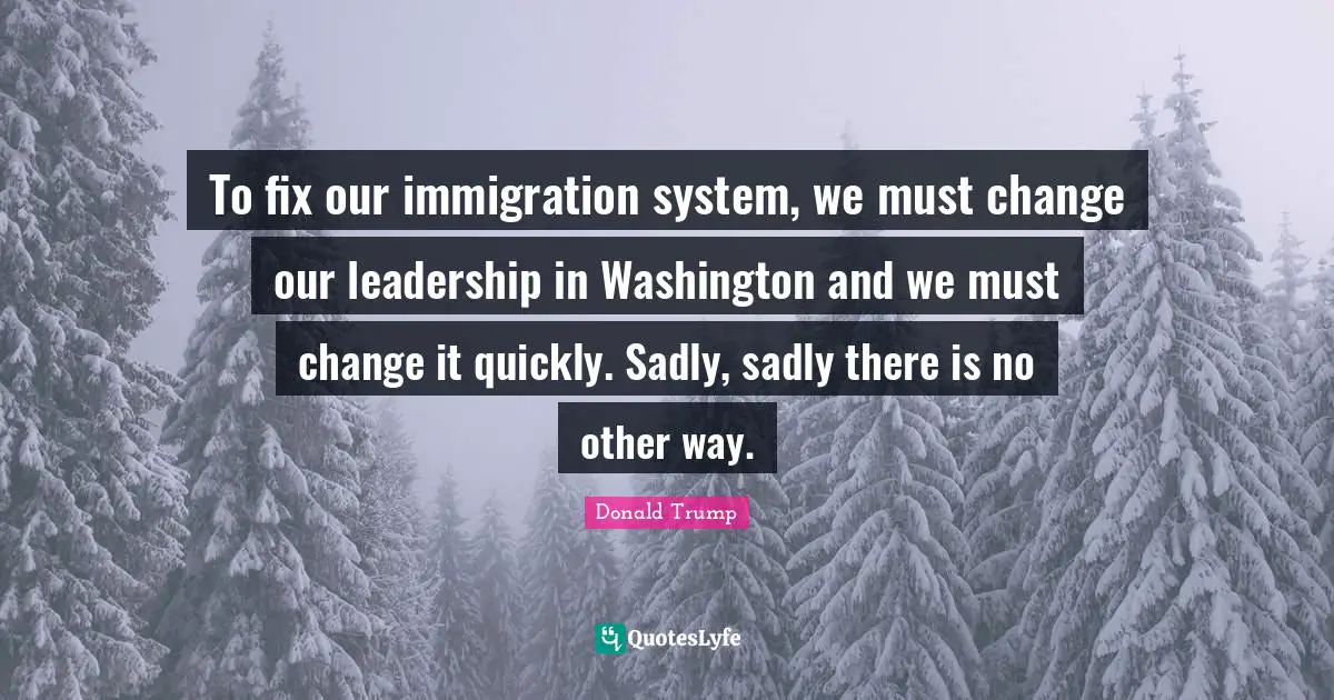 To fix our immigration system, we must change our leadership in Washington and we must change it quickly. Sadly, sadly there is no other way.