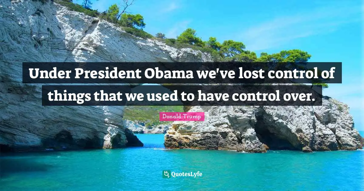 Under President Obama we've lost control of things that we used to have control over.
