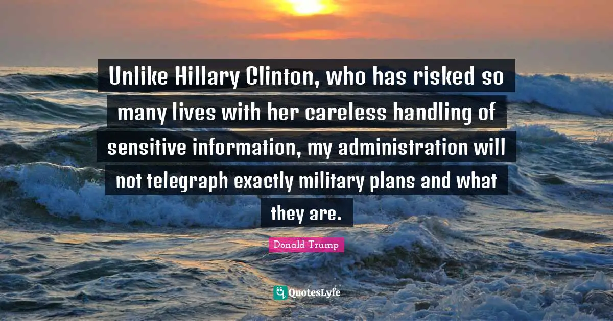 Unlike Hillary Clinton, who has risked so many lives with her careless handling of sensitive information, my administration will not telegraph exactly military plans and what they are.