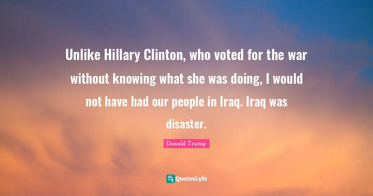 Unlike Hillary Clinton, who voted for the war without knowing what she was doing, I would not have had our people in Iraq. Iraq was disaster.