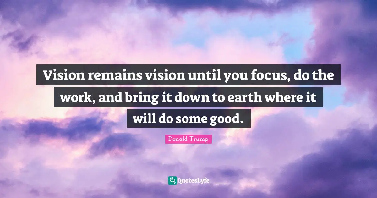 Vision remains vision until you focus, do the work, and bring it down to earth where it will do some good.
