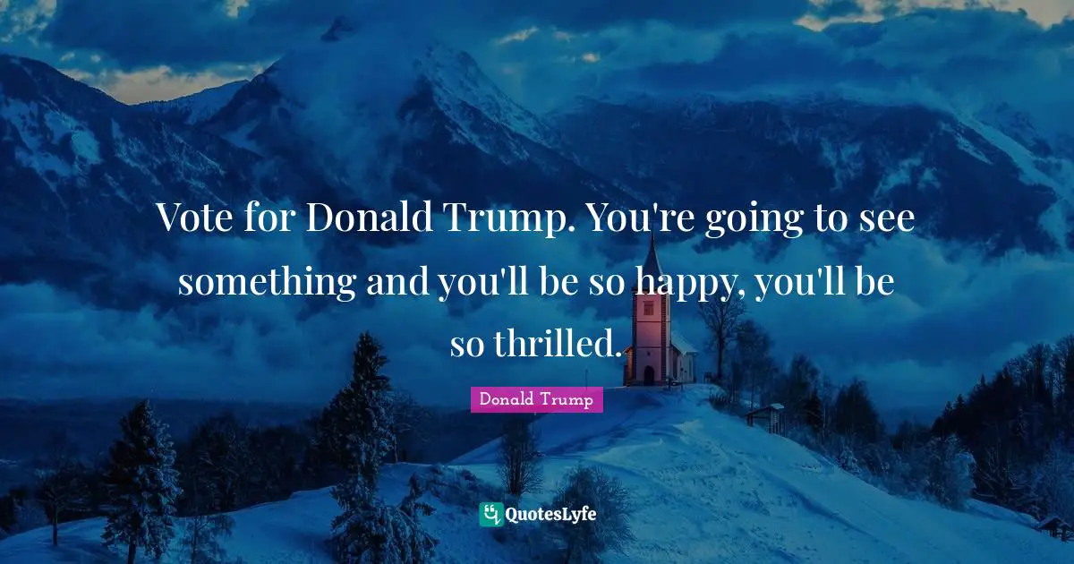 Vote for Donald Trump. You're going to see something and you'll be so happy, you'll be so thrilled.