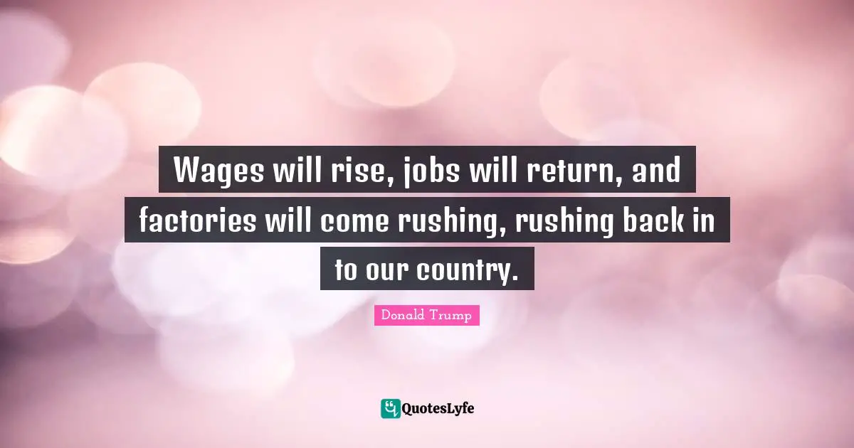 Wages will rise, jobs will return, and factories will come rushing, rushing back in to our country.