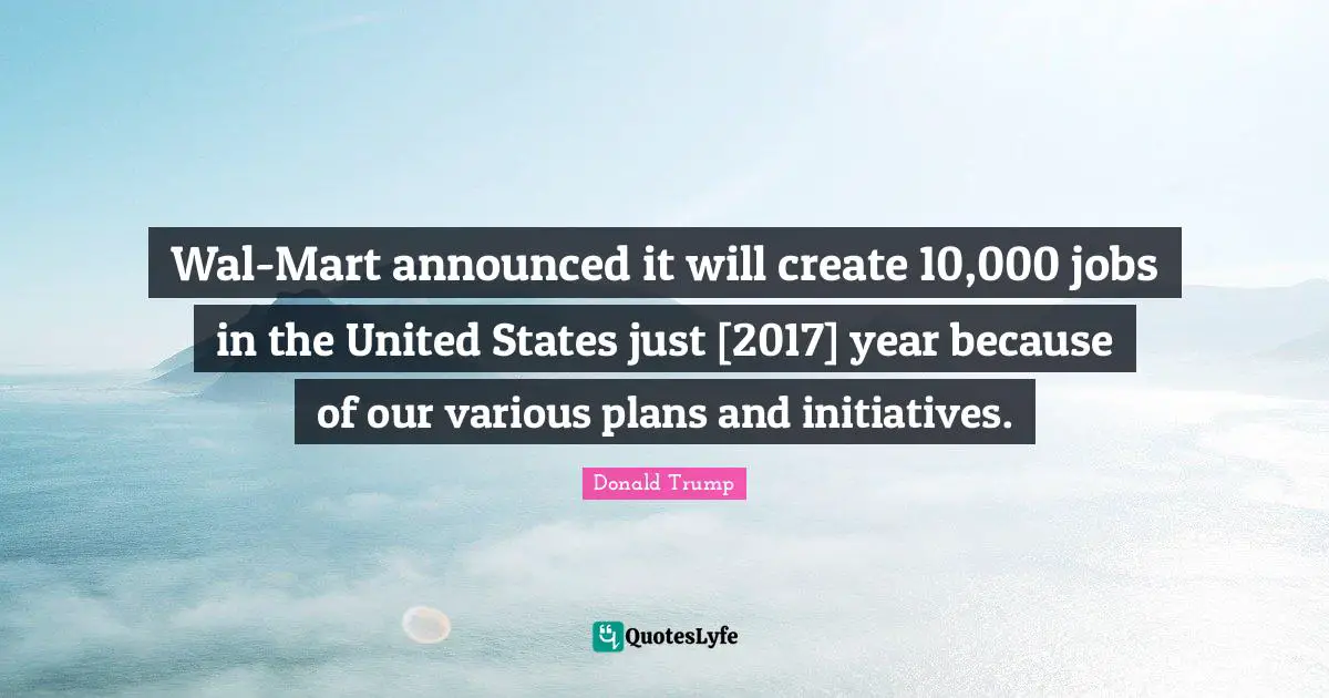 Wal-Mart announced it will create 10,000 jobs in the United States just [2017] year because of our various plans and initiatives.