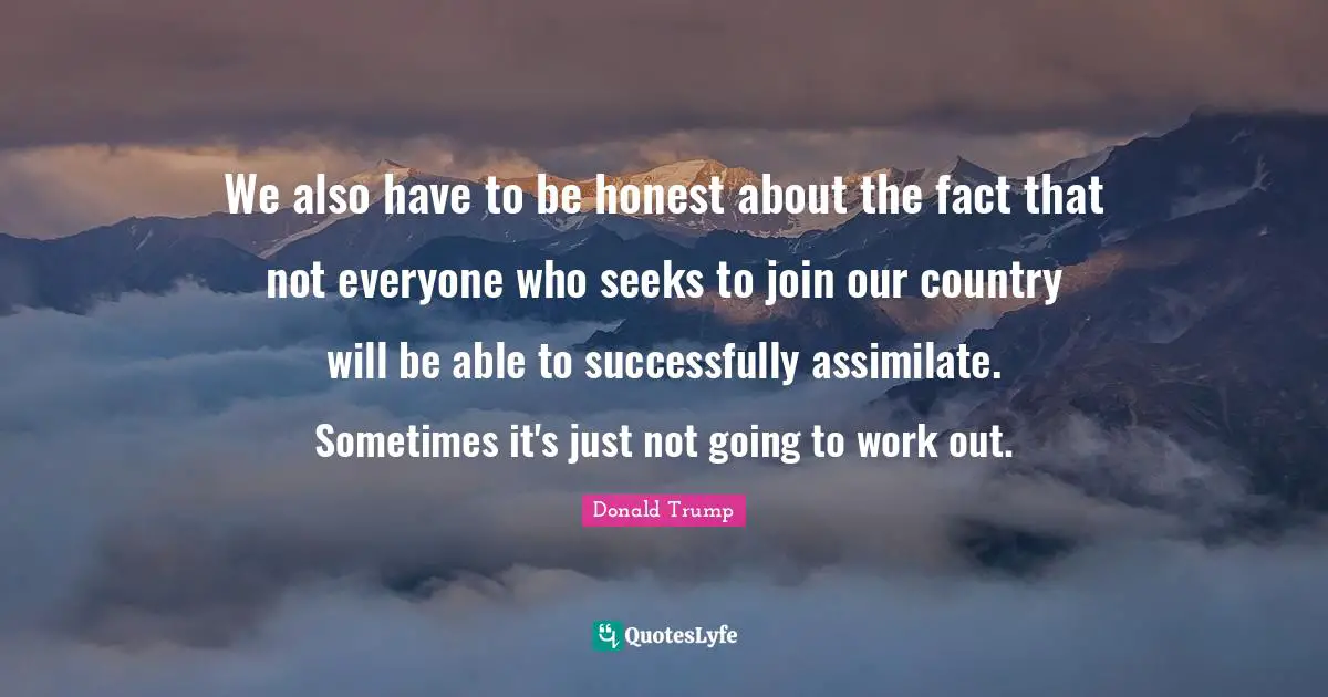 We also have to be honest about the fact that not everyone who seeks to join our country will be able to successfully assimilate. Sometimes it's just not going to work out.