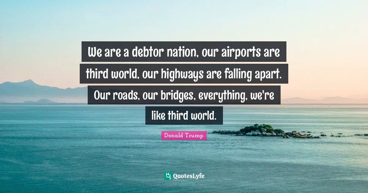 We are a debtor nation, our airports are third world, our highways are falling apart. Our roads, our bridges, everything, we're like third world.