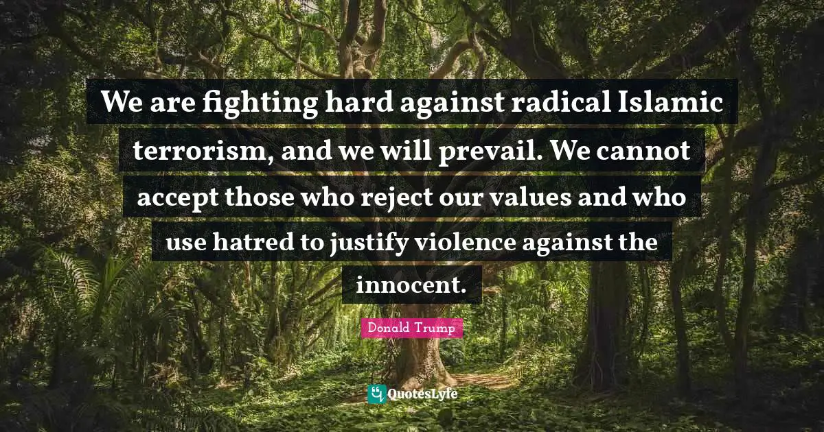 We are fighting hard against radical Islamic terrorism, and we will prevail. We cannot accept those who reject our values and who use hatred to justify violence against the innocent.