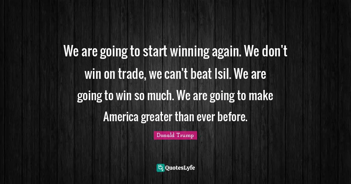 We are going to start winning again. We don't win on trade, we can't beat Isil. We are going to win so much. We are going to make America greater than ever before.