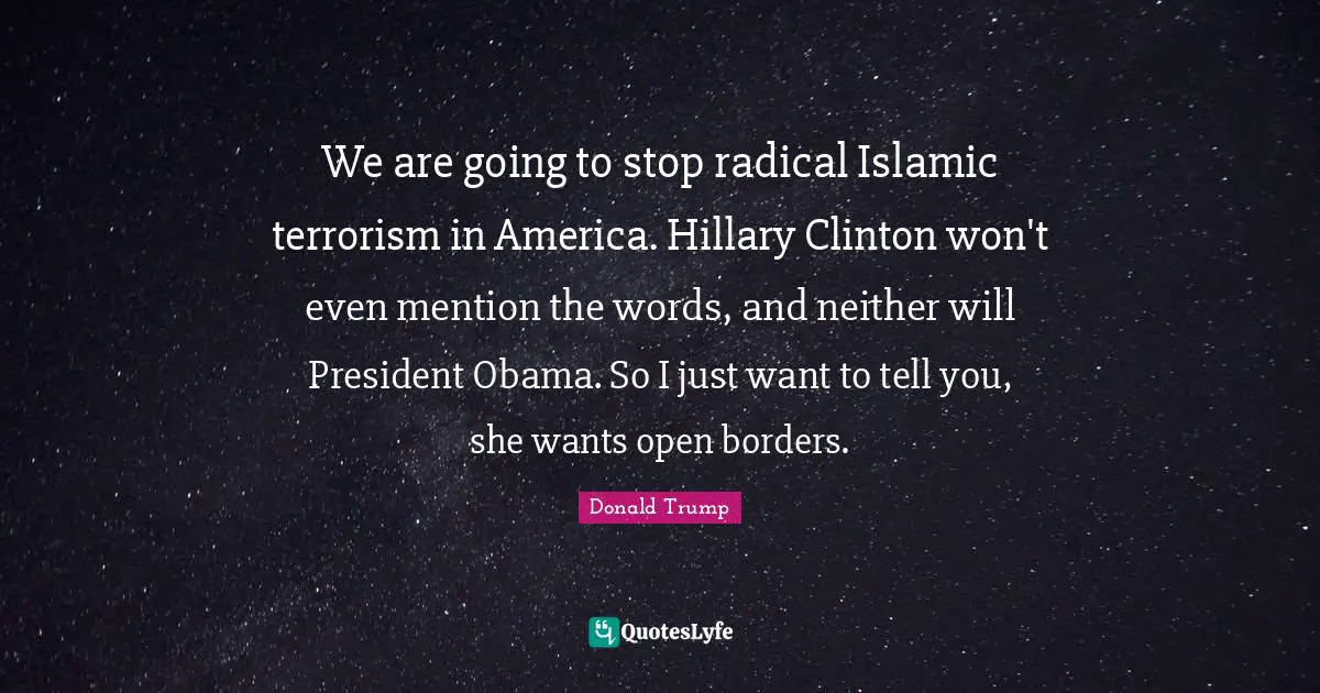 We are going to stop radical Islamic terrorism in America. Hillary Clinton won't even mention the words, and neither will President Obama. So I just want to tell you, she wants open borders.