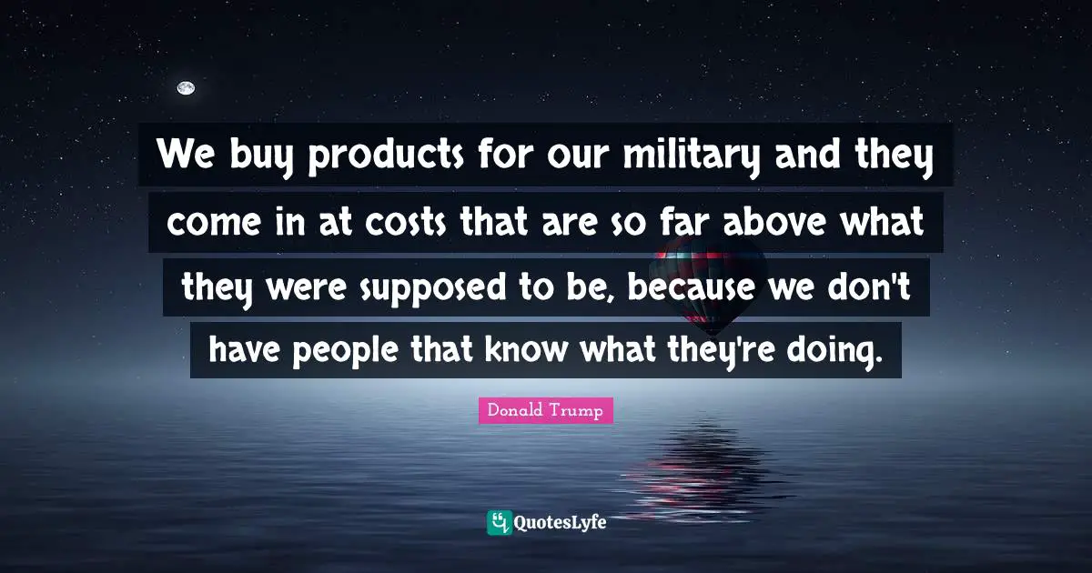 We buy products for our military and they come in at costs that are so far above what they were supposed to be, because we don't have people that know what they're doing.