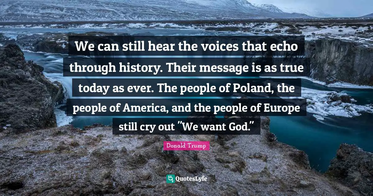 Poland Quotes: "We can still hear the voices that echo through history. Their message is as true today as ever. The people of Poland, the people of America, and the people of Europe still cry out "We want God.""