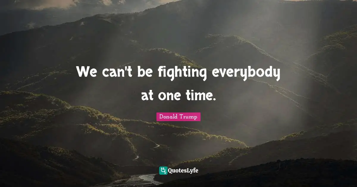 We can't be fighting everybody at one time.