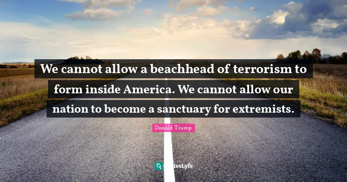 We cannot allow a beachhead of terrorism to form inside America. We cannot allow our nation to become a sanctuary for extremists.