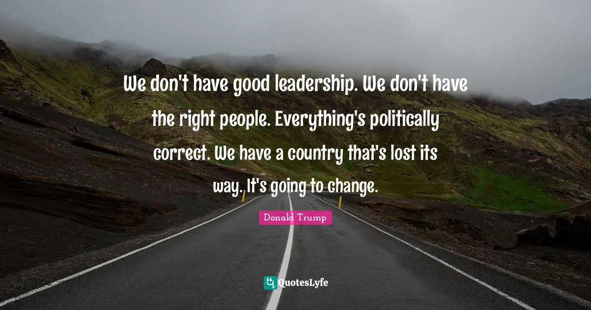 How To Be A Good Leader Quotes: "We don't have good leadership. We don't have the right people. Everything's politically correct. We have a country that's lost its way. It's going to change."