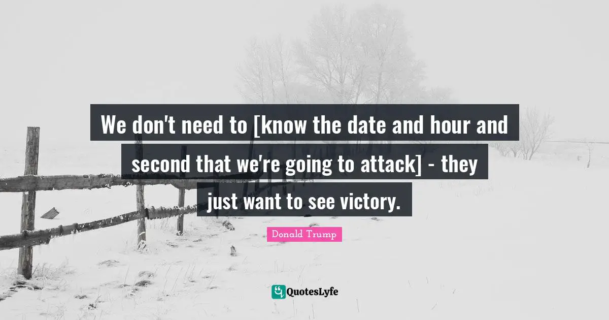 We don't need to [know the date and hour and second that we're going to attack] - they just want to see victory.