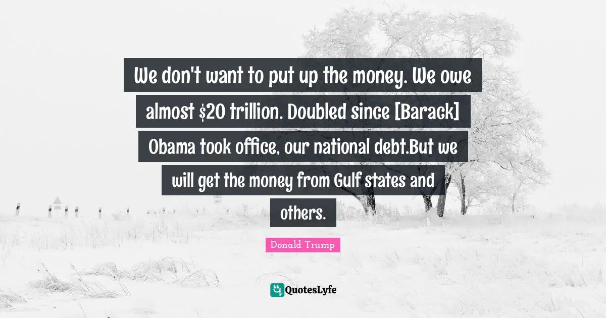 We don't want to put up the money. We owe almost $20 trillion. Doubled since [Barack] Obama took office, our national debt.But we will get the money from Gulf states and others.