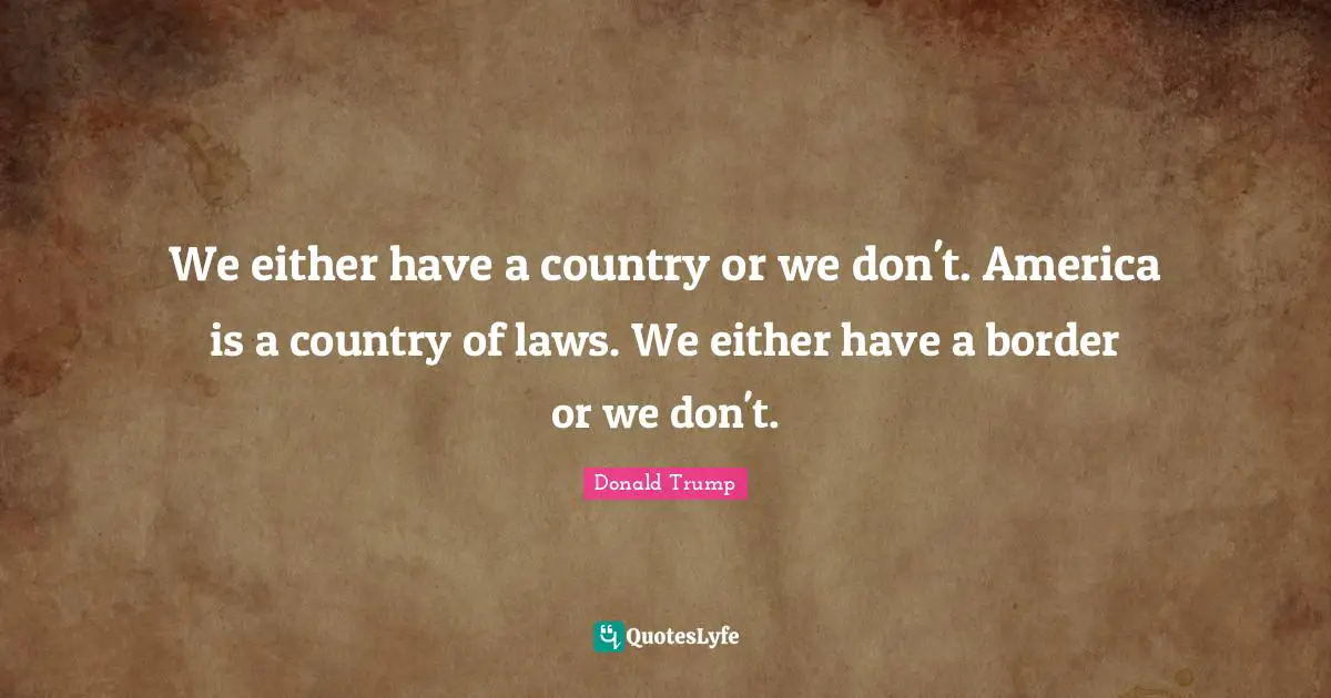 We either have a country or we don't. America is a country of laws. We either have a border or we don't.