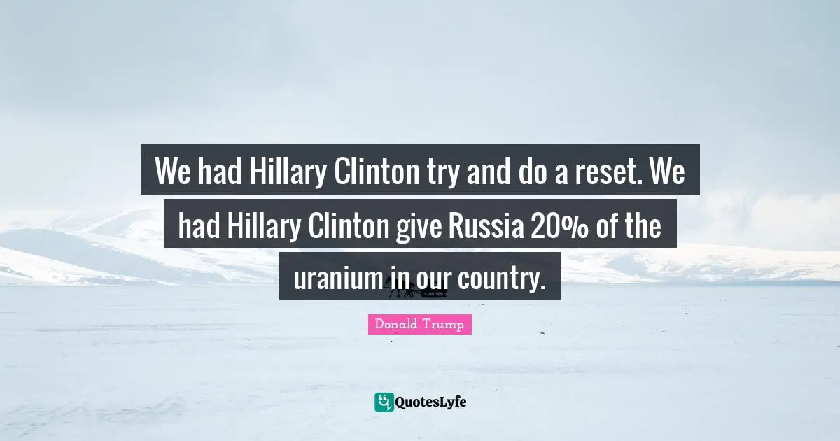 We had Hillary Clinton try and do a reset. We had Hillary Clinton give Russia 20% of the uranium in our country.