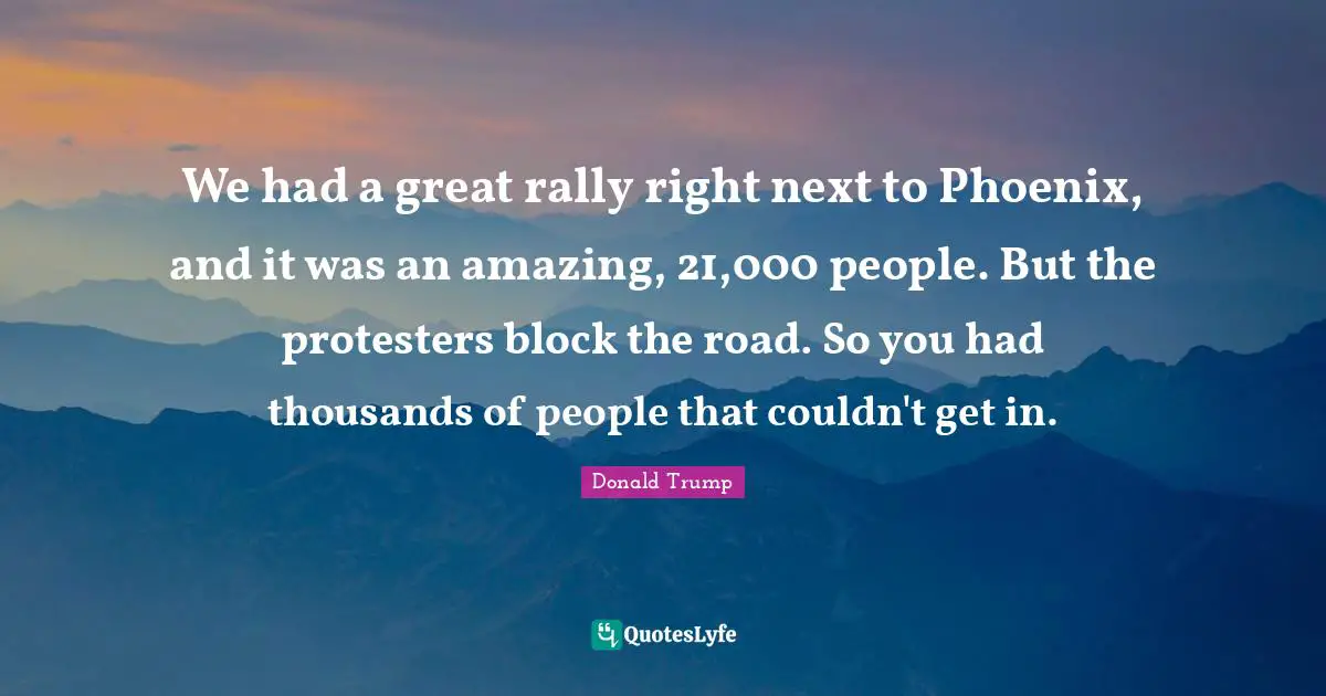 We had a great rally right next to Phoenix, and it was an amazing, 21,000 people. But the protesters block the road. So you had thousands of people that couldn't get in.