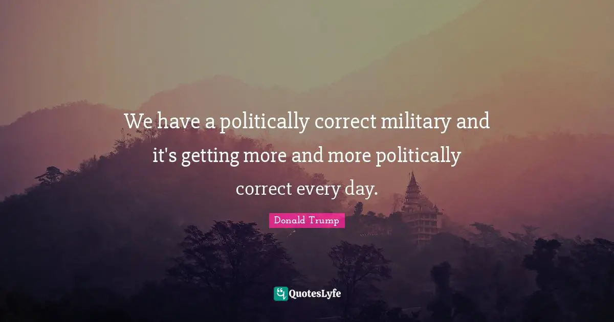 We have a politically correct military and it's getting more and more politically correct every day.