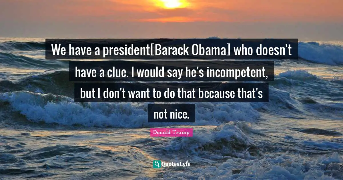 We have a president[Barack Obama] who doesn't have a clue. I would say he's incompetent, but I don't want to do that because that's not nice.