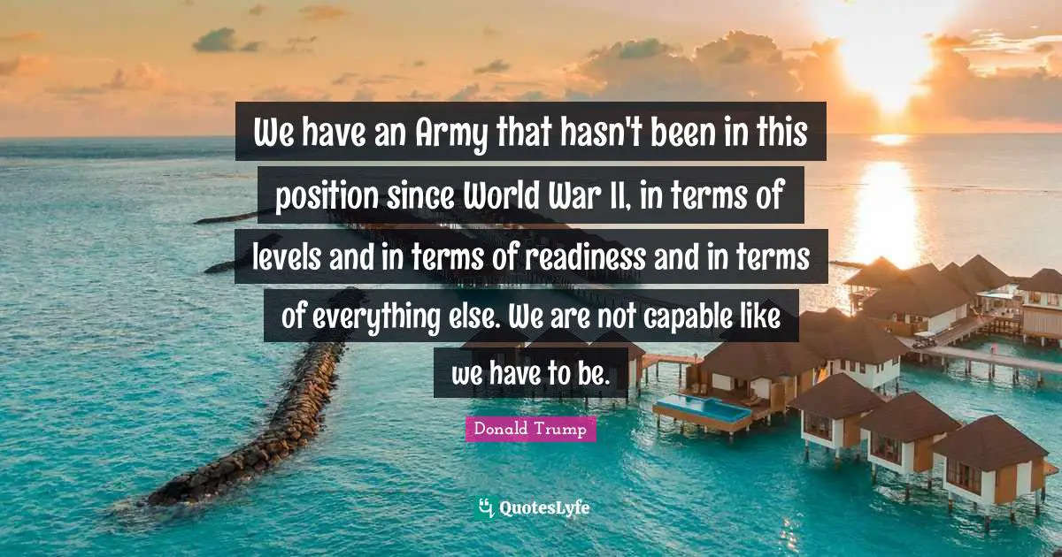 We have an Army that hasn't been in this position since World War II, in terms of levels and in terms of readiness and in terms of everything else. We are not capable like we have to be.