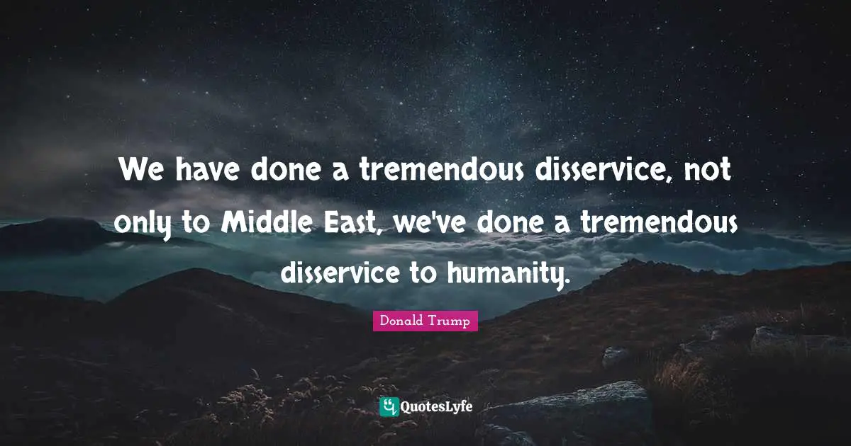 We have done a tremendous disservice, not only to Middle East, we've done a tremendous disservice to humanity.