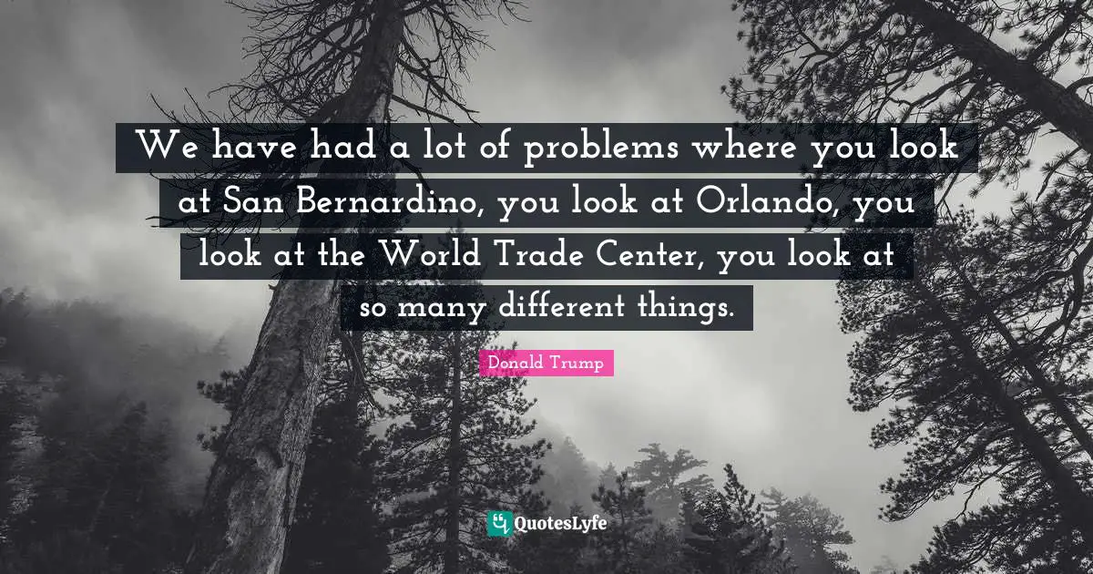 We have had a lot of problems where you look at San Bernardino, you look at Orlando, you look at the World Trade Center, you look at so many different things.