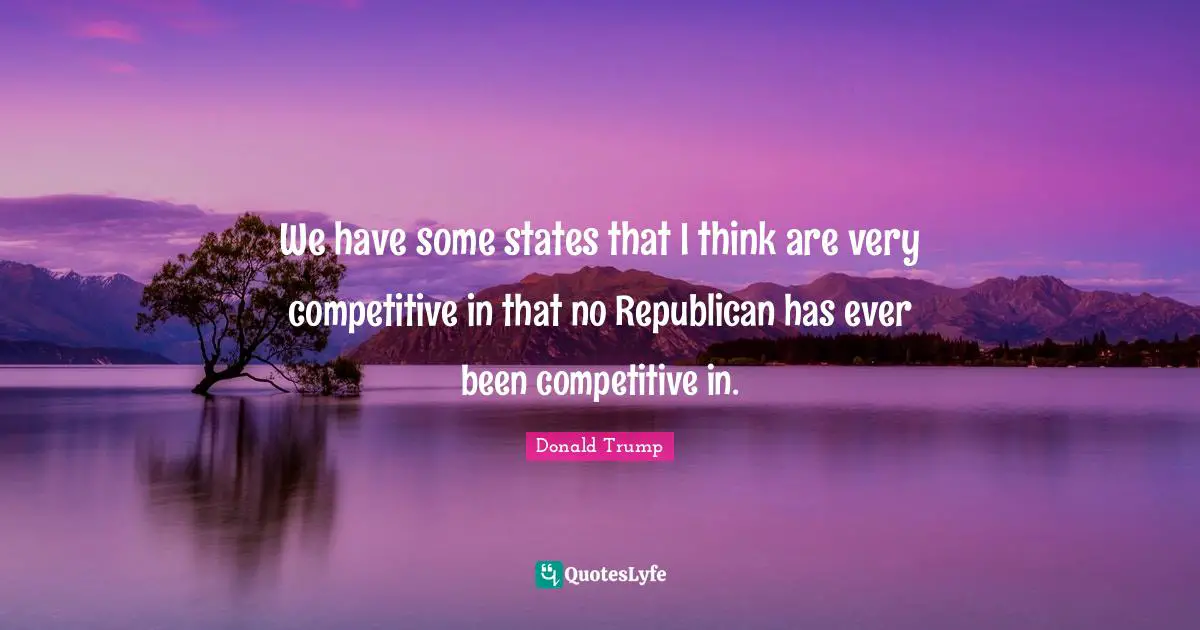 We have some states that I think are very competitive in that no Republican has ever been competitive in.