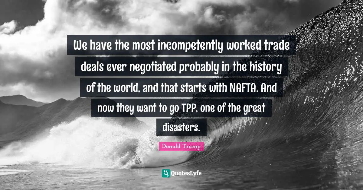 We have the most incompetently worked trade deals ever negotiated probably in the history of the world, and that starts with NAFTA. And now they want to go TPP, one of the great disasters.