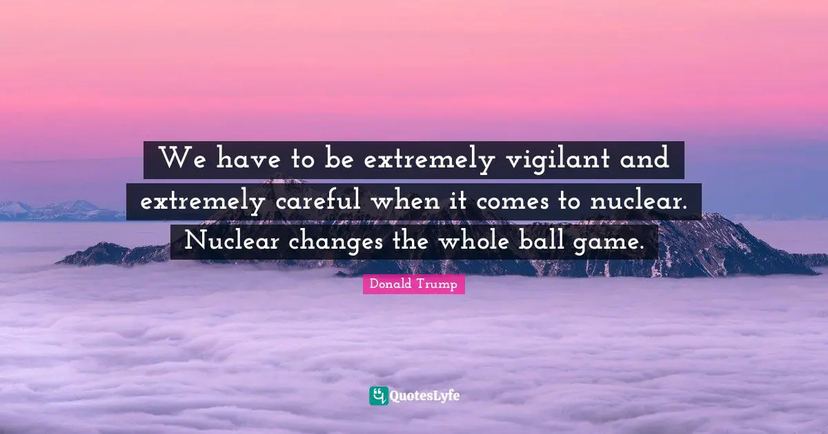 We have to be extremely vigilant and extremely careful when it comes to nuclear. Nuclear changes the whole ball game.