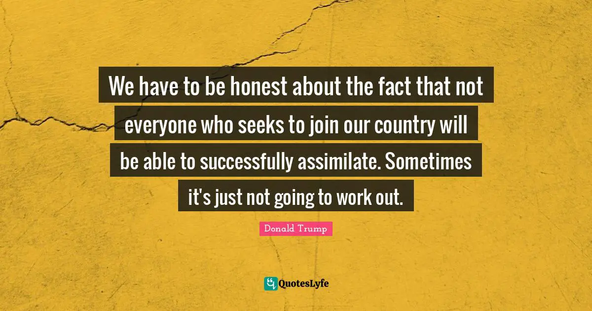 We have to be honest about the fact that not everyone who seeks to join our country will be able to successfully assimilate. Sometimes it's just not going to work out.