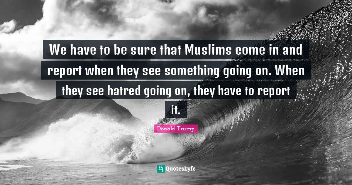 We have to be sure that Muslims come in and report when they see something going on. When they see hatred going on, they have to report it.