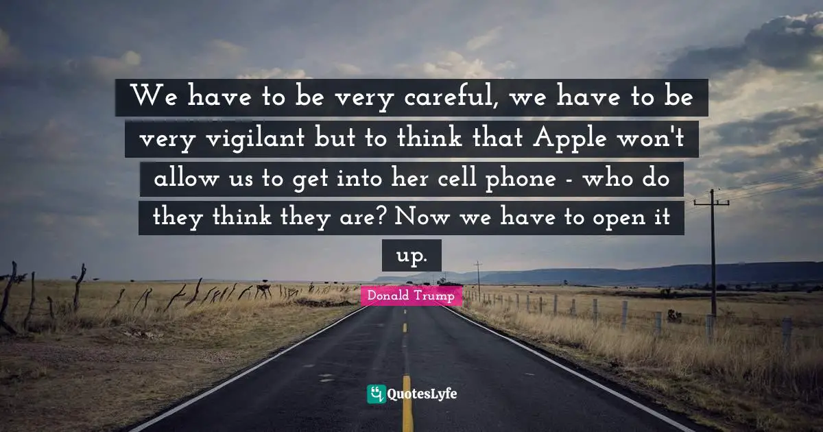 We have to be very careful, we have to be very vigilant but to think that Apple won't allow us to get into her cell phone - who do they think they are? Now we have to open it up.
