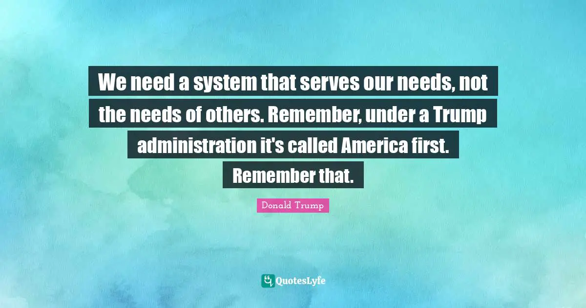 We need a system that serves our needs, not the needs of others. Remember, under a Trump administration it's called America first. Remember that.