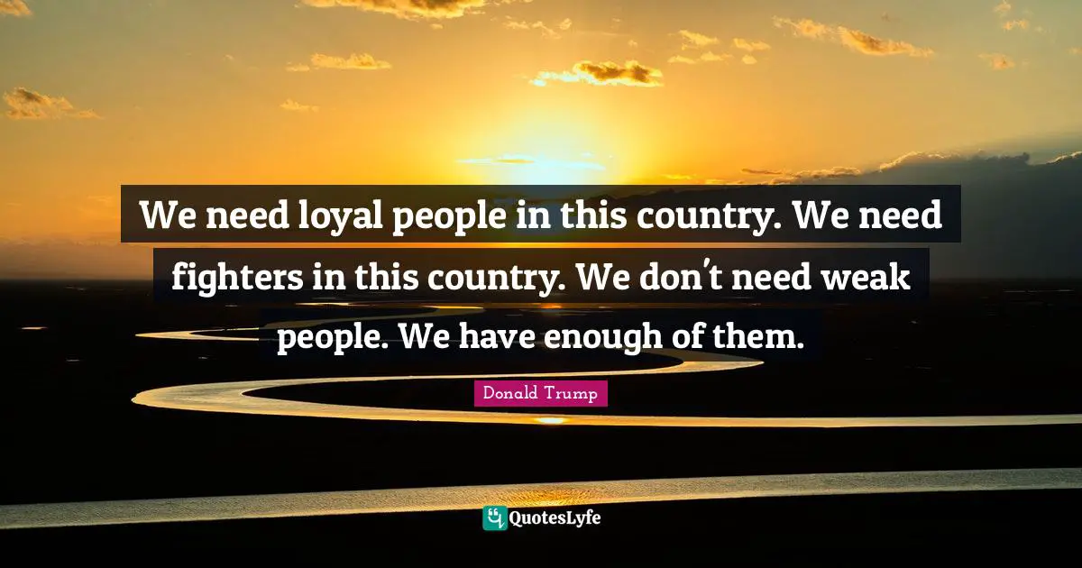 We need loyal people in this country. We need fighters in this country. We don't need weak people. We have enough of them.