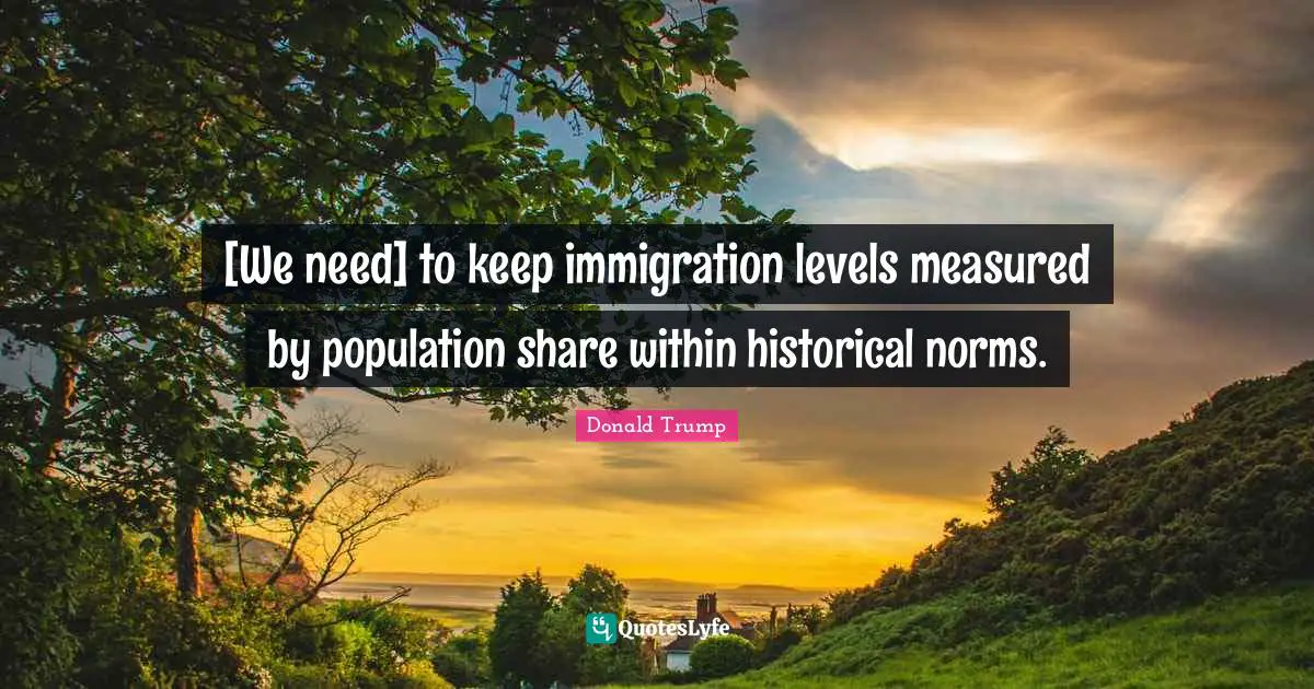 [We need] to keep immigration levels measured by population share within historical norms.