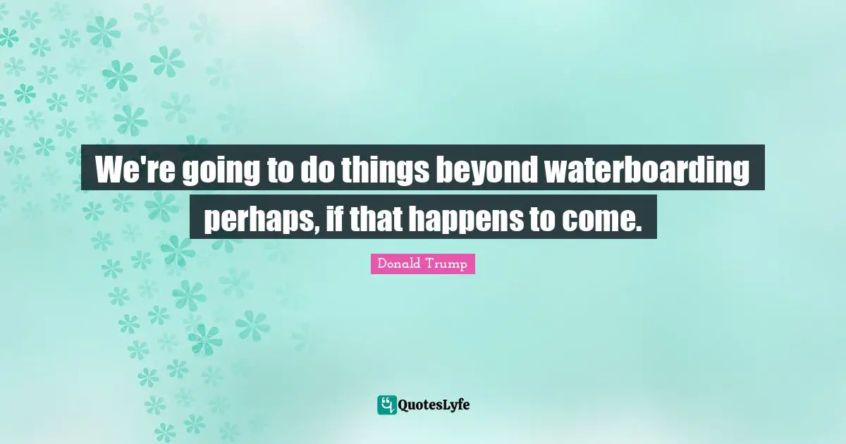 We're going to do things beyond waterboarding perhaps, if that happens to come.