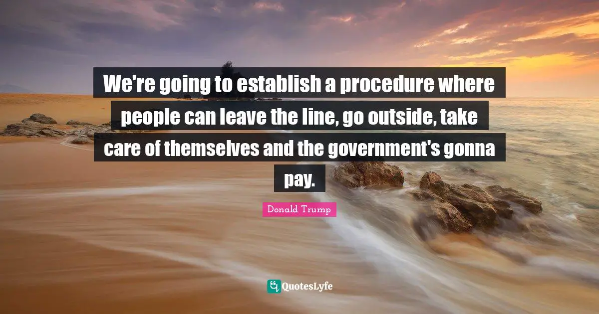 We're going to establish a procedure where people can leave the line, go outside, take care of themselves and the government's gonna pay.