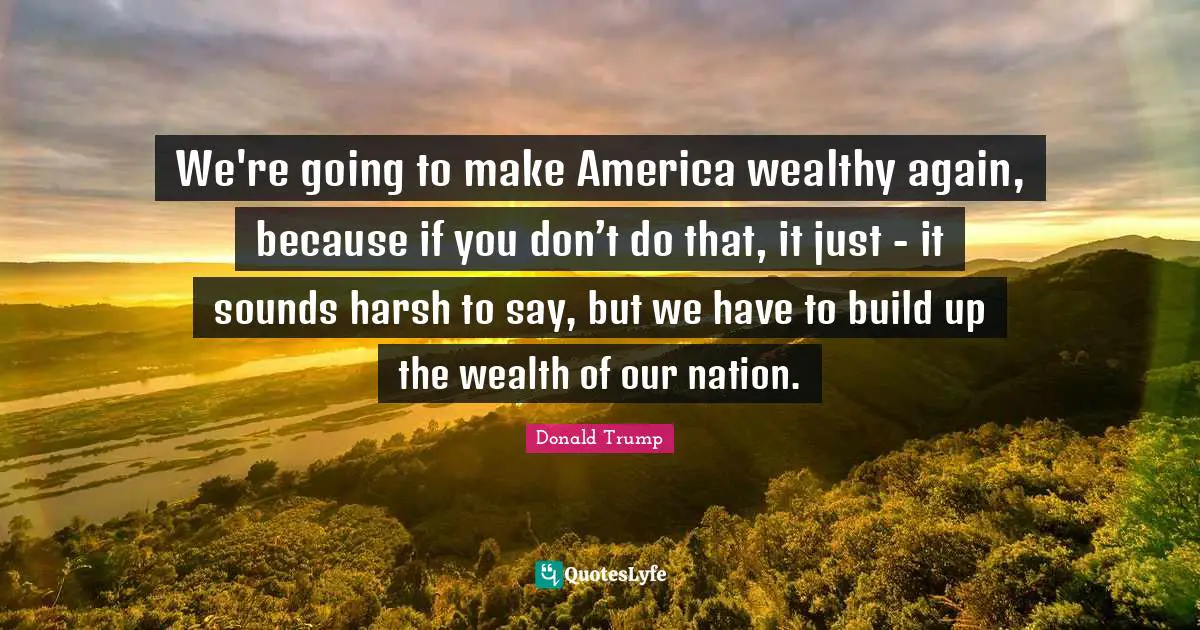 We're going to make America wealthy again, because if you don’t do that, it just - it sounds harsh to say, but we have to build up the wealth of our nation.